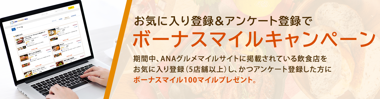 【ANAグルメマイル】お気に入り登録&アンケート登録でボーナスマイルキャンペーン 期間中、ANAグルメマイルサイトに掲載されている飲食店をお気に入り登録（5店舗以上）し、かつアンケート登録した方にボーナスマイル100マイルプレゼントいたします。 開催期間：2021年9月13日〜10月31日